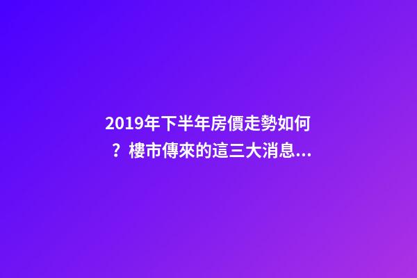 2019年下半年房價走勢如何？樓市傳來的這三大消息！